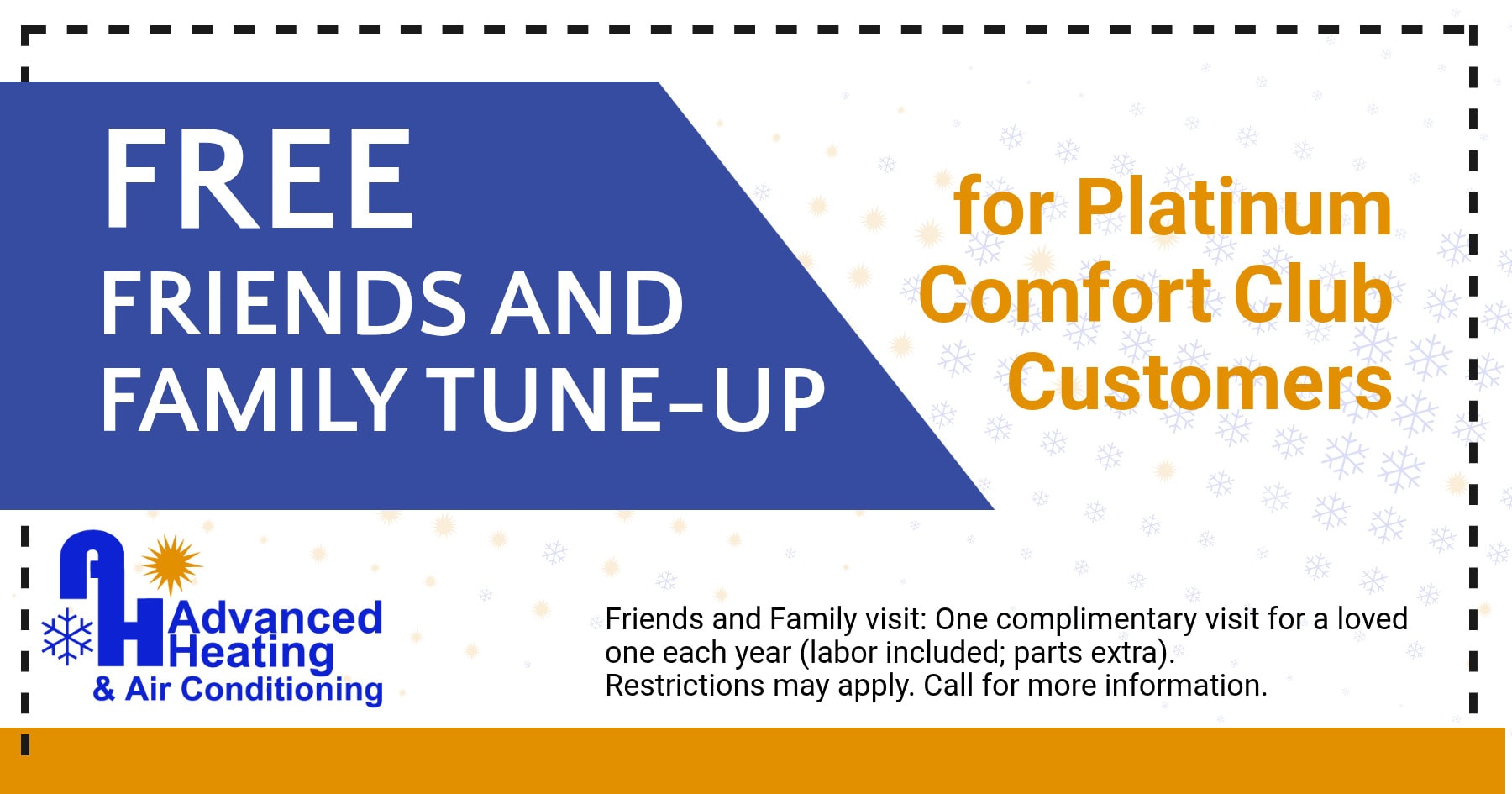 Free friends and Family-tune up for Platinum Comfort Club Members. Friends and Family visit: One complimentary visit for a loved one each year (labor included; parts extra). Restrictions may apply. Call for more information.